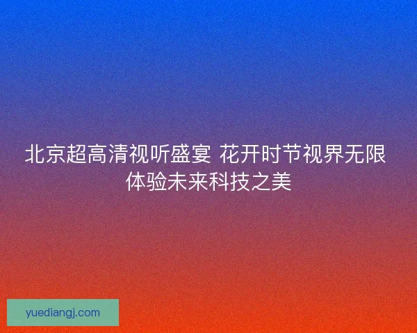 北京超高清视听盛宴 花开时节视界无限 体验未来科技之美