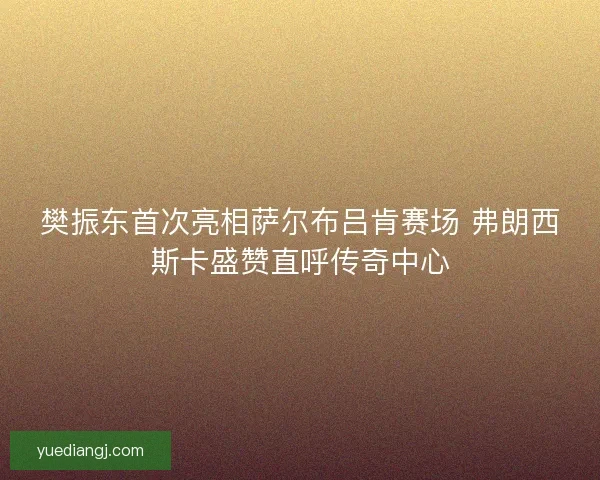 樊振东首次亮相萨尔布吕肯赛场 弗朗西斯卡盛赞直呼传奇中心